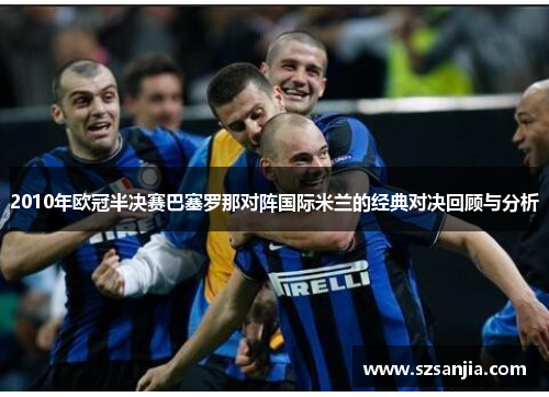 2010年欧冠半决赛巴塞罗那对阵国际米兰的经典对决回顾与分析