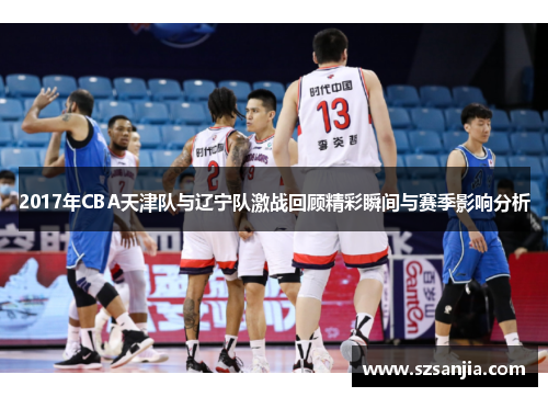 2017年CBA天津队与辽宁队激战回顾精彩瞬间与赛季影响分析