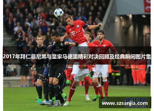 2017年拜仁慕尼黑与皇家马德里精彩对决回顾及经典瞬间图片集
